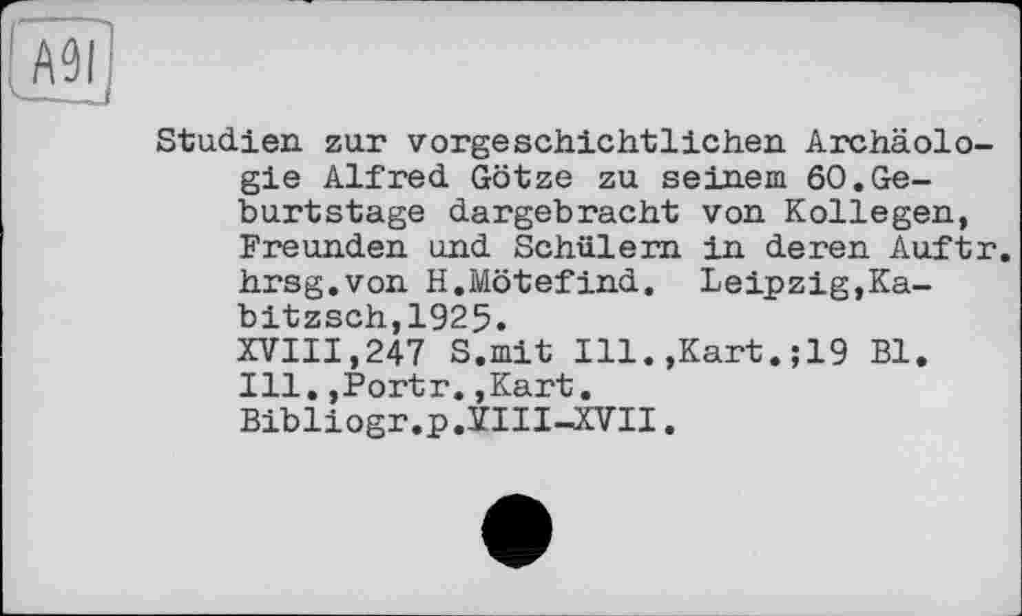 ﻿АЗІ
-—-J
Studien zur vorgeschichtlichen Archäologie Alfred Götze zu seinem 60.Geburtstage dargebracht von Kollegen, Freunden und Schülern in deren Auftr. hrsg.von H.Mötefind. Leipzig,Ka-bitzsch.,1925.
XVIII,247 S.mit Ill.,Kart.;19 Bl. Ill.,Portr.,Kart. Bibliogr.p.VIIUCVII.